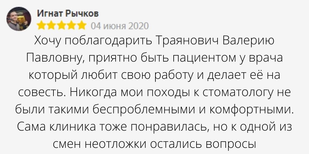 Автор отзыва: Игнат Рычков. Дата отзыва: 04 июня 2020. Текст отзыва: Хочу поблагодарить Траянович Валерию Павловну, приятно быть пациентом у врача который любит свою работу и делает её на совесть. Никогда мои походы к стоматологу не были такими беспроблемными и комфортными. Сама клиника тоже понравилась, но к одной из смен неотложки остались вопросы