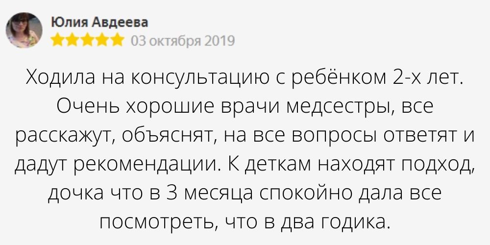 Автор отзыва: Юлия Авдеева. Дата отзыва: 03 октября 2019. Текст отзыва: Ходила на консультацию с ребёнком 2-х лет. Очень хорошие врачи медсестры, все расскажут, объяснят, на все вопросы ответят и дадут рекомендации. К деткам находят подход, дочка что в 3 месяца спокойно дала все посмотреть, что в два годика.